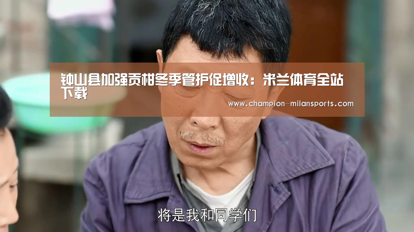 钟山县加强贡柑冬季管护促增收:米兰体育全站下载(图4) 米兰体育app网址